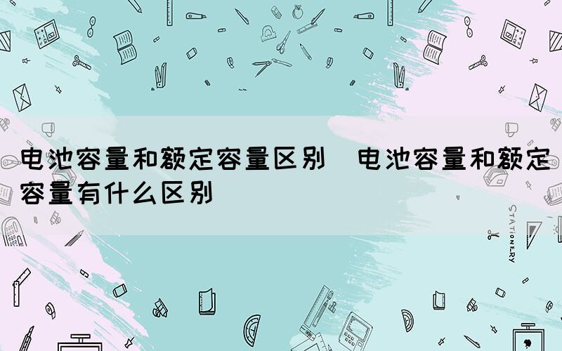 电池容量和额定容量区别（电池容量和额定容量有什么区别）