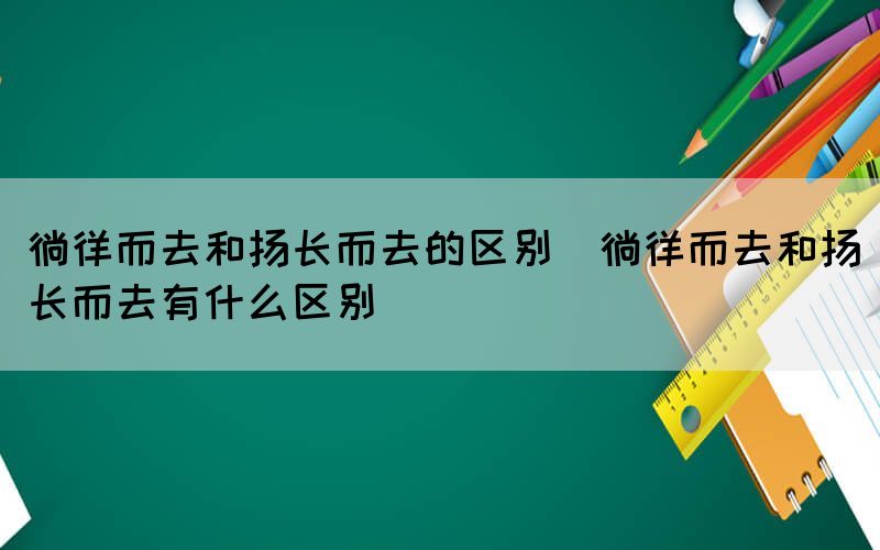 徜徉而去和扬长而去的区别（徜徉而去和扬长而去有什么区别）