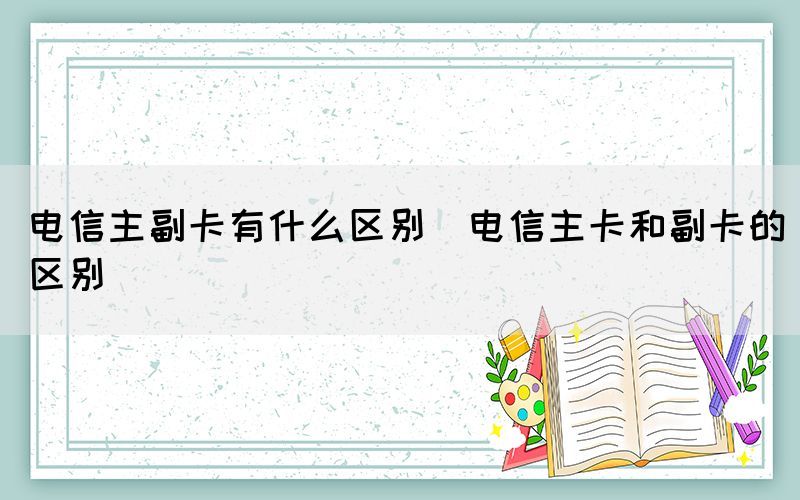 电信主副卡有什么区别（电信主卡和副卡的区别）