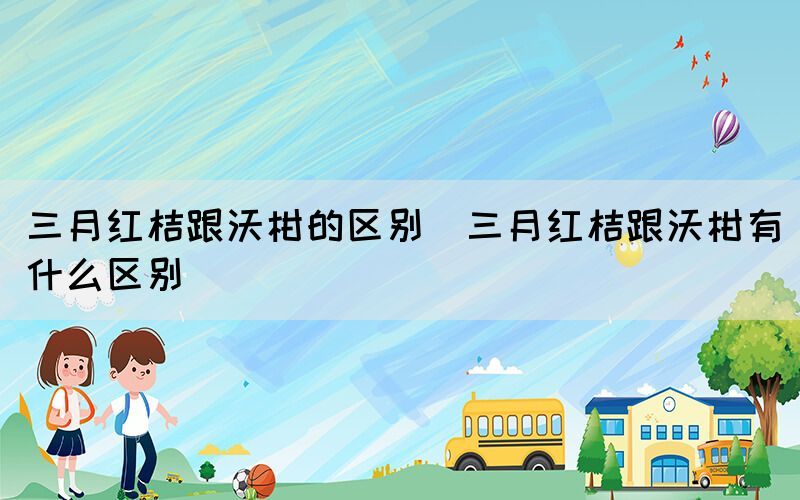 三月红桔跟沃柑的区别（三月红桔跟沃柑有什么区别）