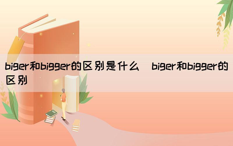 biger和bigger的区别是什么（biger和bigger的区别）