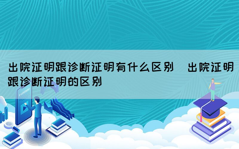 出院证明跟诊断证明有什么区别（出院证明跟诊断证明的区别）