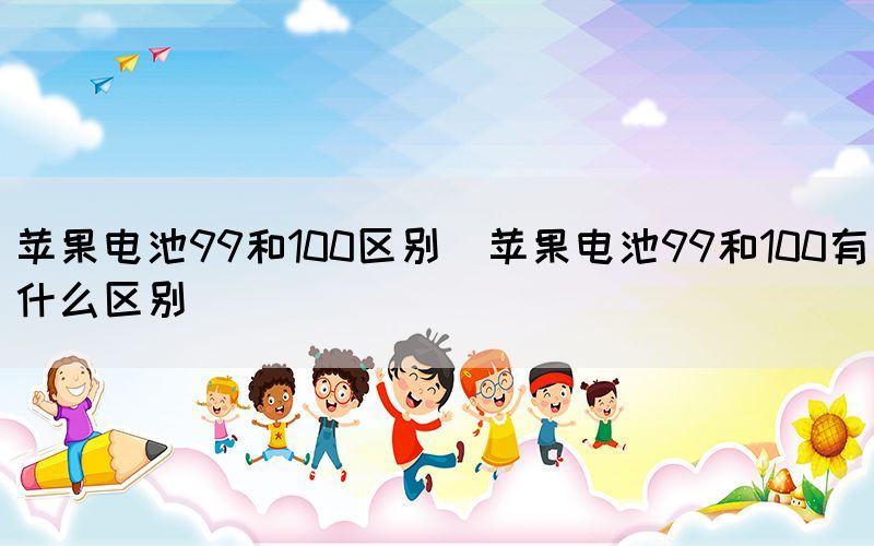 苹果电池99和100区别（苹果电池99和100有什么区别）