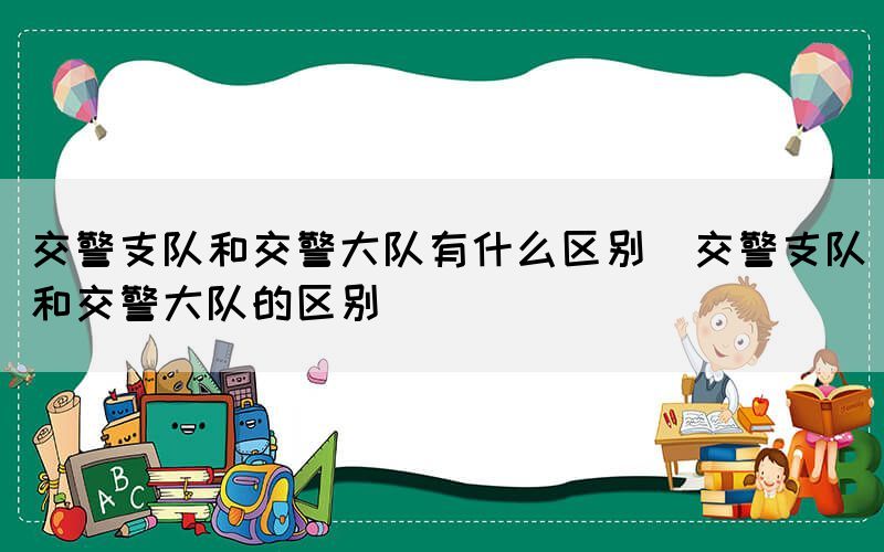 交警支队和交警大队有什么区别（交警支队和交警大队的区别）