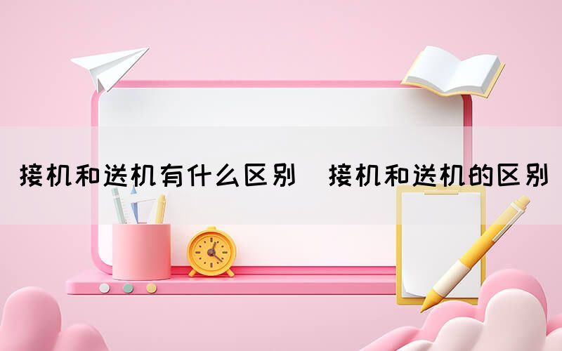 接机和送机有什么区别（接机和送机的区别）