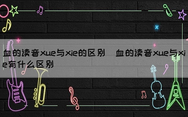 血的读音xue与xie的区别（血的读音xue与xie有什么区别）