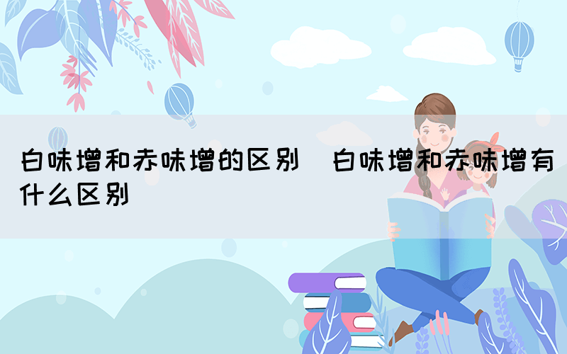 白味增和赤味增的区别（白味增和赤味增有什么区别）(图1)