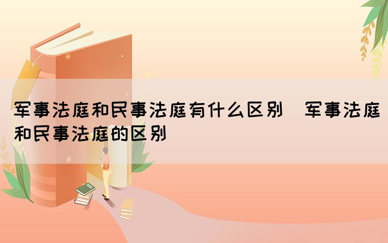 军事法庭和民事法庭有什么区别（军事法庭和民事法庭的区别）(图1)