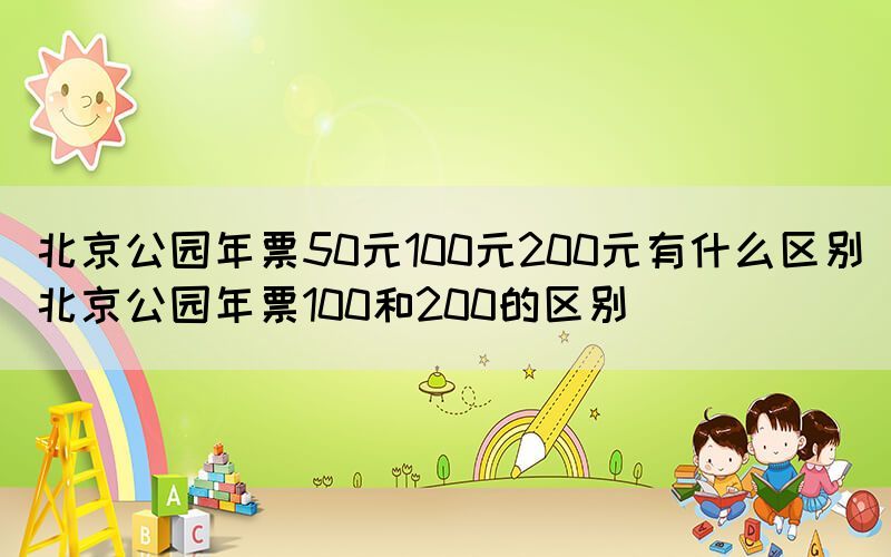 北京公园年票50元100元200元有什么区别（北京公园年票100和200的区别）