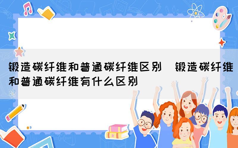 锻造碳纤维和普通碳纤维区别（锻造碳纤维和普通碳纤维有什么区别）