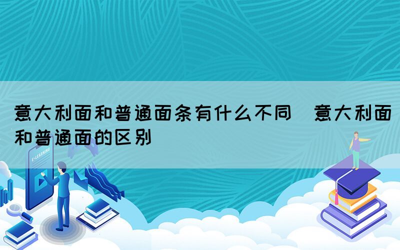 意大利面和普通面条有什么不同（意大利面和普通面的区别）