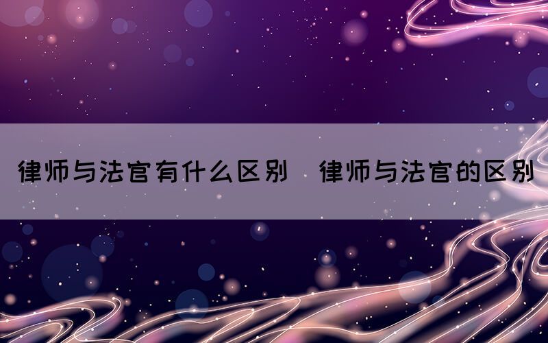 律师与法官有什么区别（律师与法官的区别）