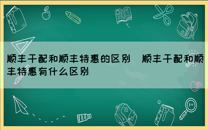 顺丰干配和顺丰特惠的区别（顺丰干配和顺丰特惠有什么区别）