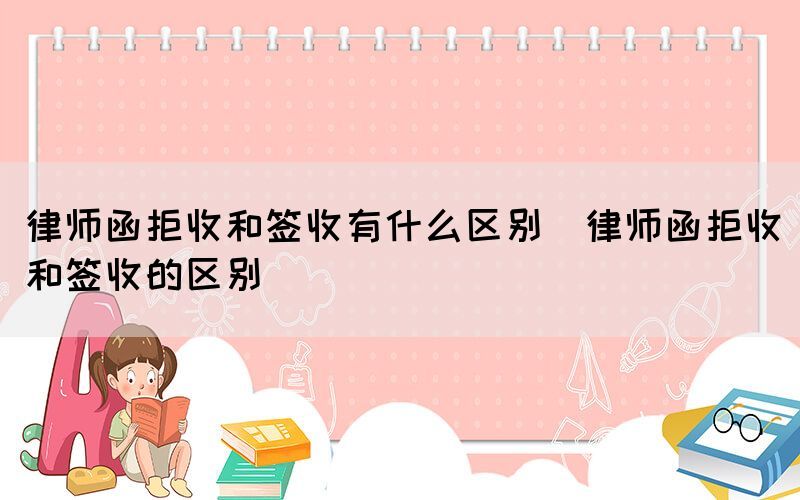 律师函拒收和签收有什么区别（律师函拒收和签收的区别）