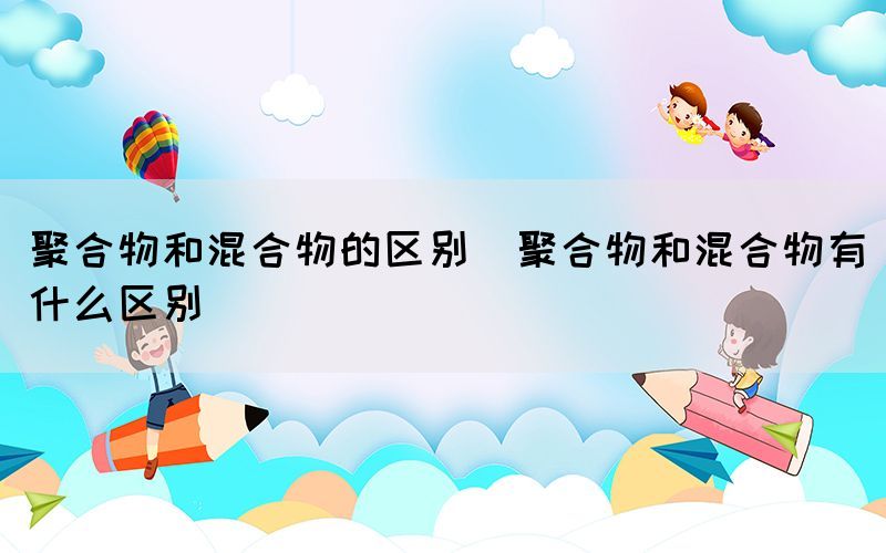 聚合物和混合物的区别（聚合物和混合物有什么区别）(图1)