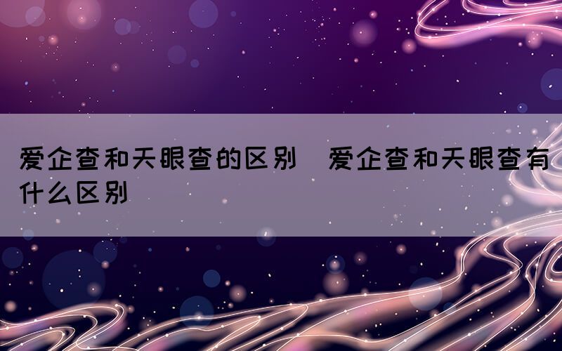 爱企查和天眼查的区别（爱企查和天眼查有什么区别）