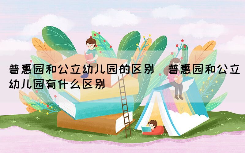 普惠园和公立幼儿园的区别（普惠园和公立幼儿园有什么区别）