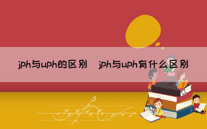 jph与uph的区别（jph与uph有什么区别）