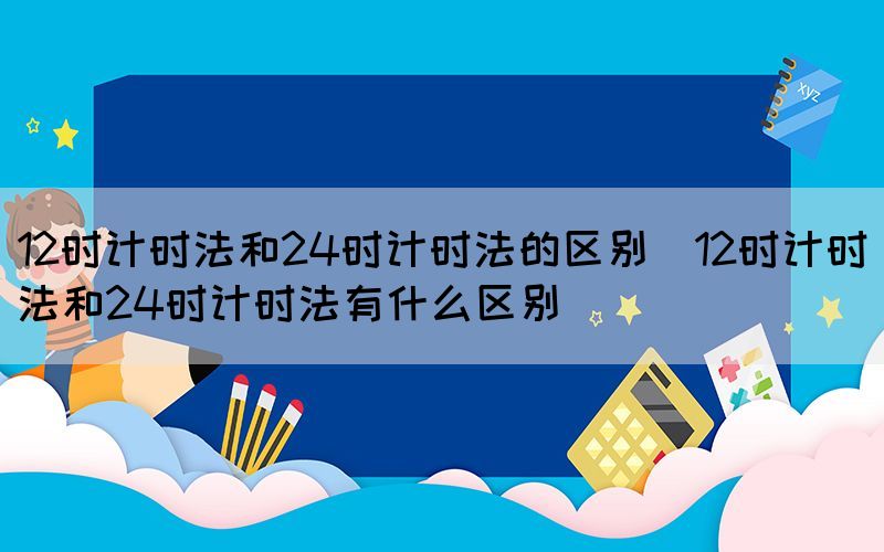 12时计时法和24时计时法的区别（12时计时法和24时计时法有什么区别）