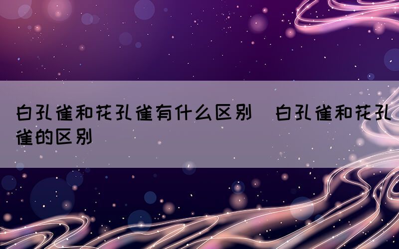 白孔雀和花孔雀有什么区别（白孔雀和花孔雀的区别）