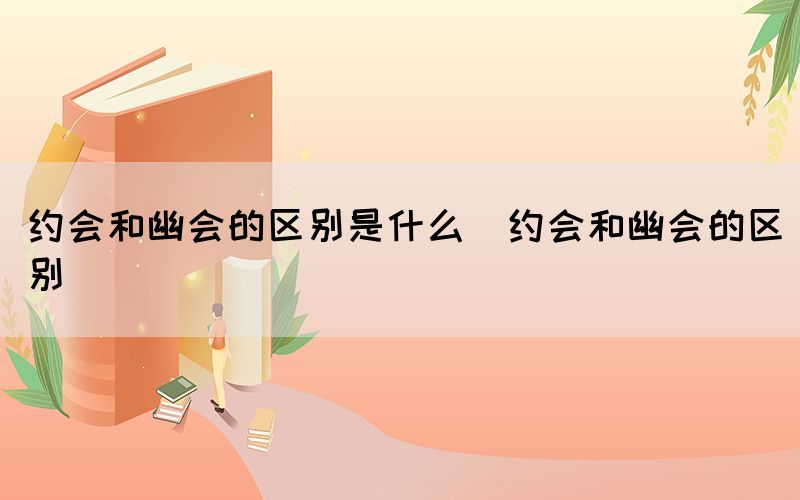 约会和幽会的区别是什么（约会和幽会的区别）