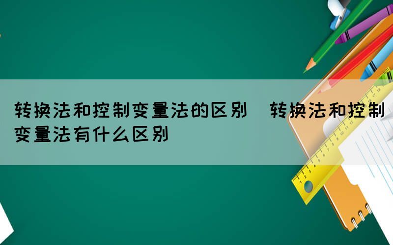 转换法和控制变量法的区别（转换法和控制变量法有什么区别）