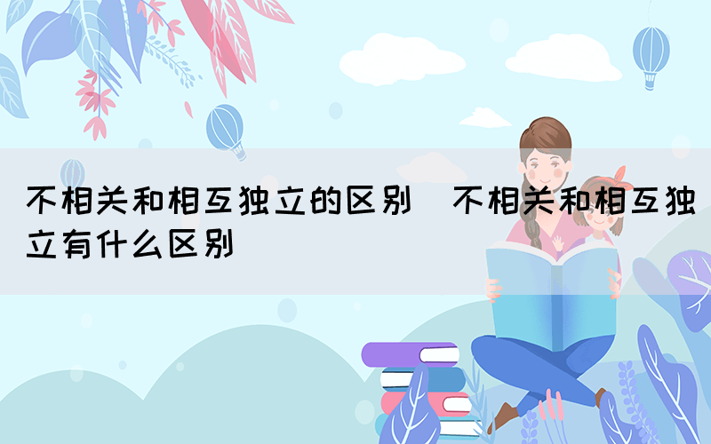 不相关和相互独立的区别（不相关和相互独立有什么区别）