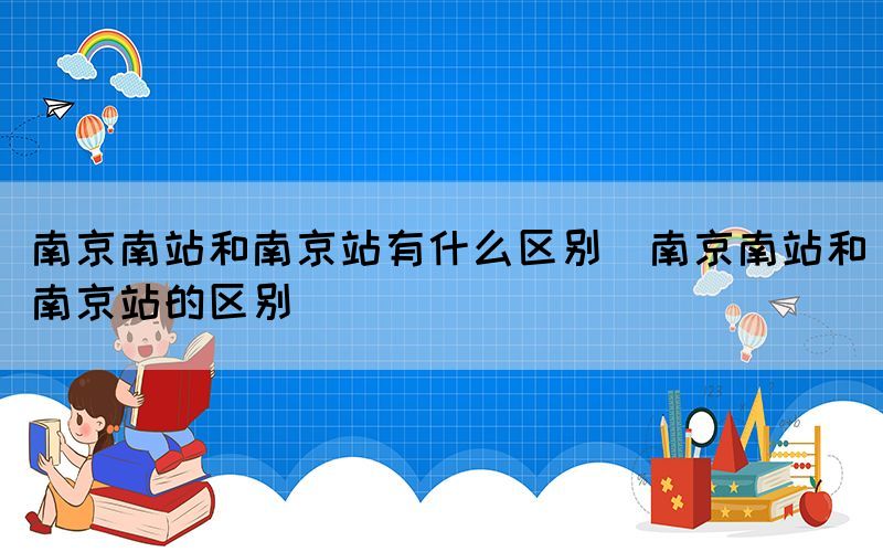 南京南站和南京站有什么区别（南京南站和南京站的区别）