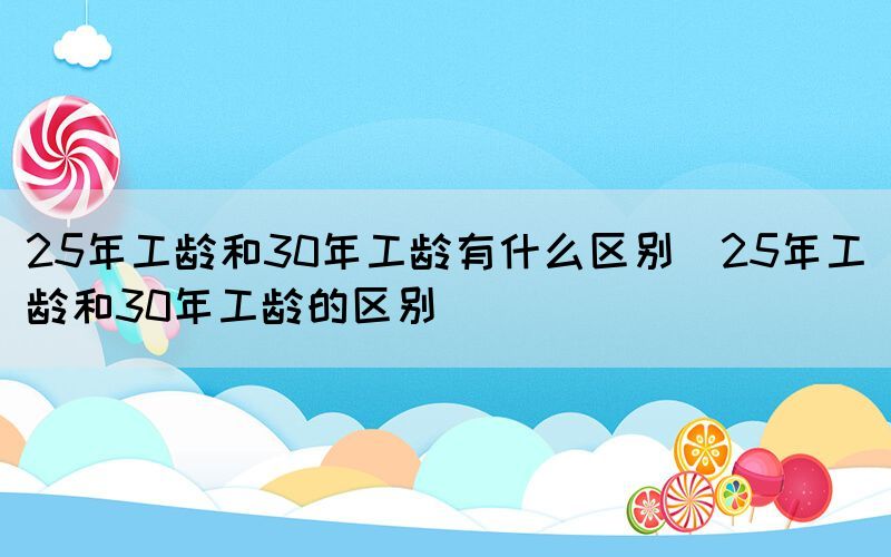 25年工龄和30年工龄有什么区别（25年工龄和30年工龄的区别）