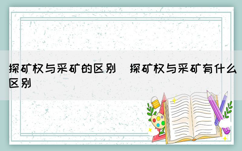 探矿权与采矿的区别（探矿权与采矿有什么区别）