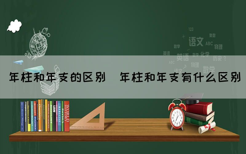 年柱和年支的区别（年柱和年支有什么区别）