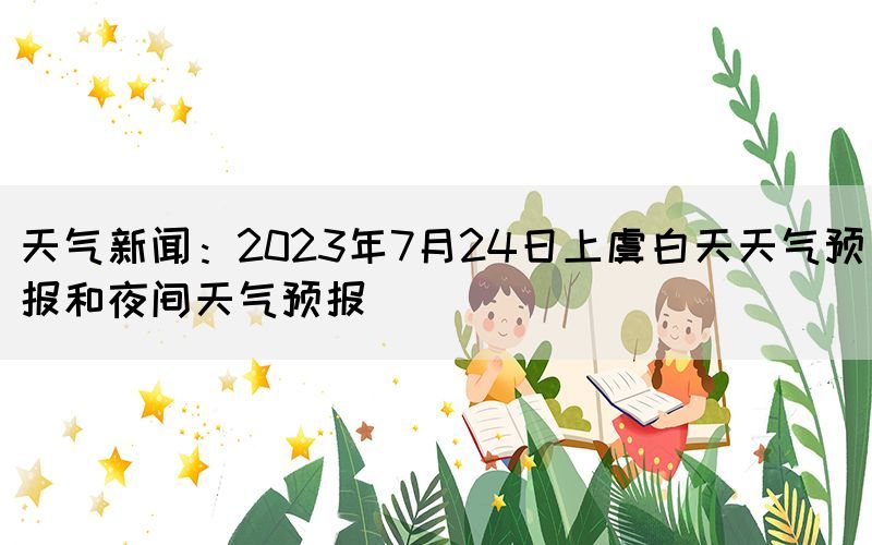 天气新闻：2023年7月24日上虞白天天气预报和夜间天气预报(图1)