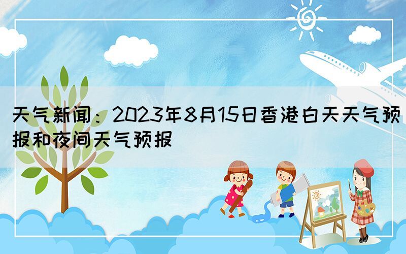 天气新闻：2023年8月15日香港白天天气预报和夜间天气预报(图1)