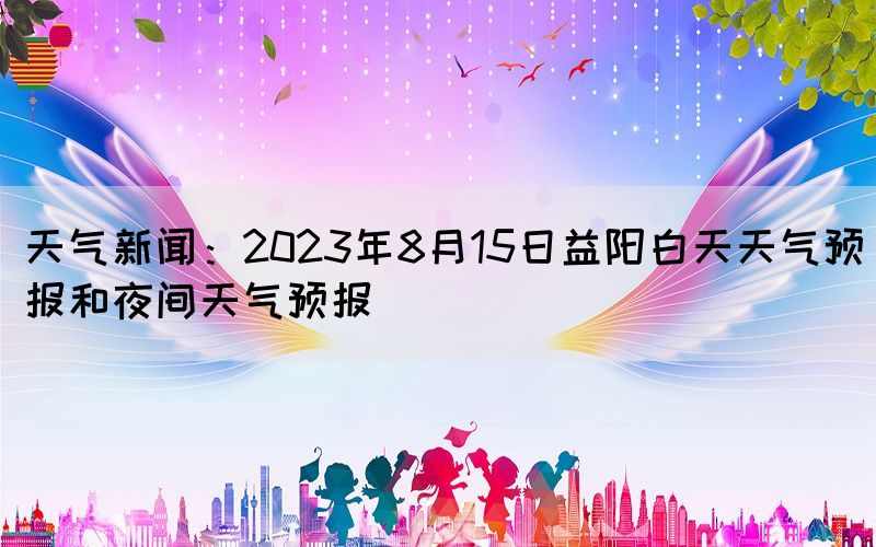 天气新闻：2023年8月15日益阳白天天气预报和夜间天气预报(图1)