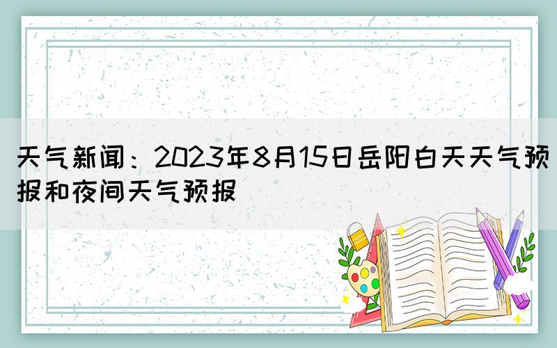 天气新闻：2023年8月15日岳阳白天天气预报和夜间天气预报(图1)