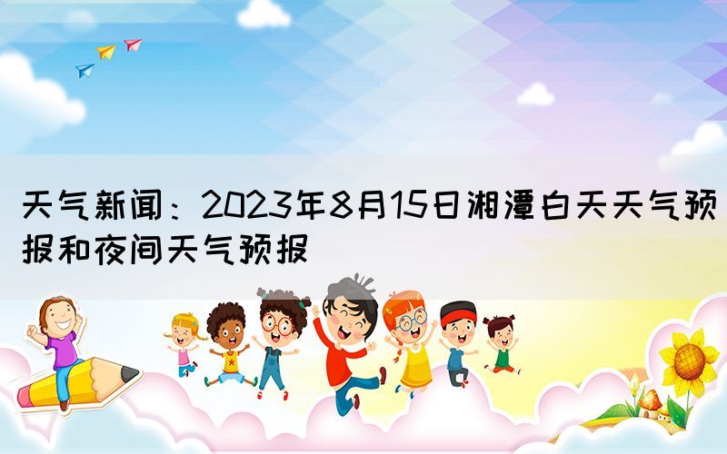 天气新闻：2023年8月15日湘潭白天天气预报和夜间天气预报(图1)