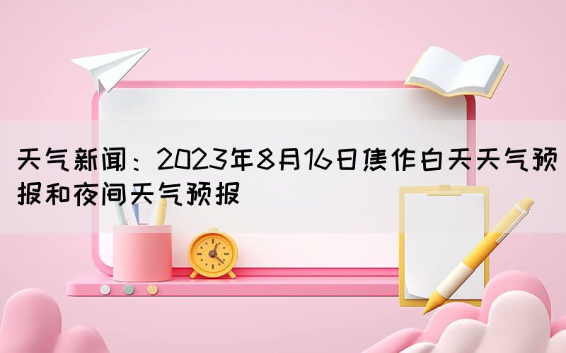 天气新闻：2023年8月16日焦作白天天气预报和夜间天气预报(图1)