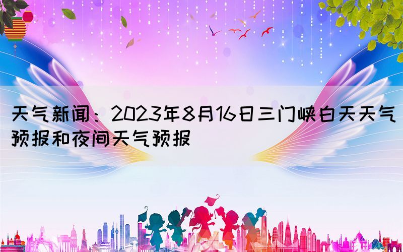 天气新闻：2023年8月16日三门峡白天天气预报和夜间天气预报(图1)