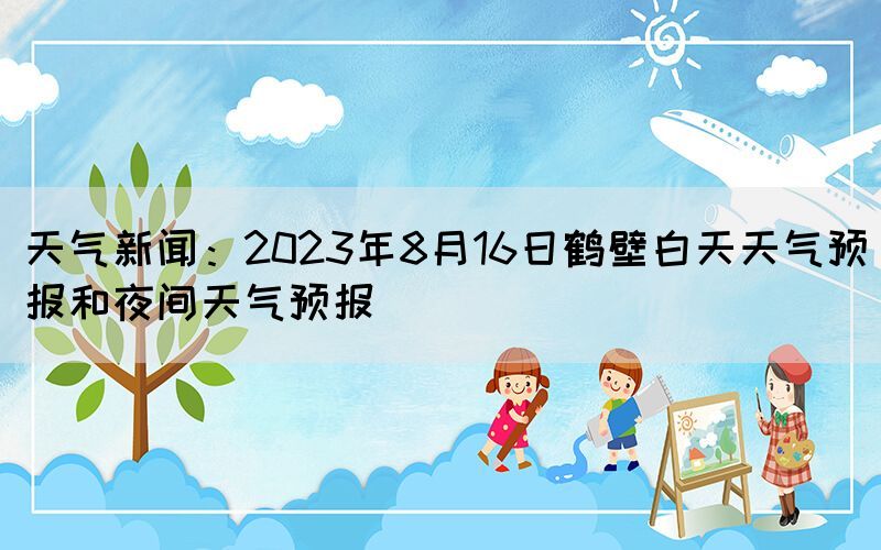 天气新闻：2023年8月16日鹤壁白天天气预报和夜间天气预报(图1)