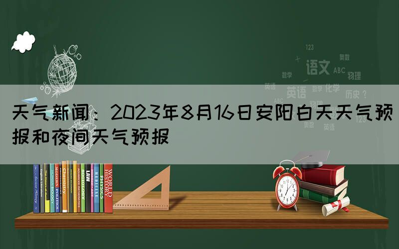 天气新闻：2023年8月16日安阳白天天气预报和夜间天气预报(图1)