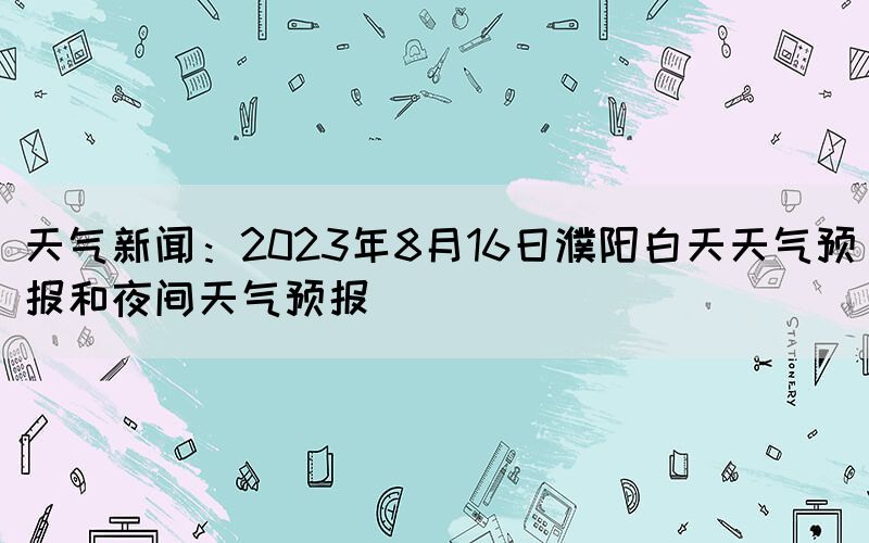 天气新闻：2023年8月16日濮阳白天天气预报和夜间天气预报(图1)