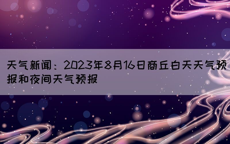 天气新闻：2023年8月16日商丘白天天气预报和夜间天气预报(图1)